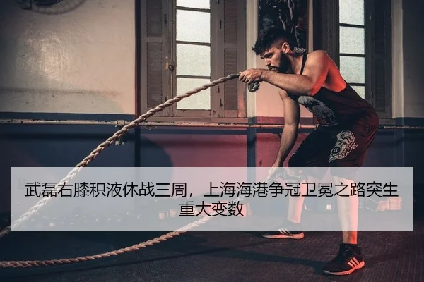 武磊右膝积液休战三周，上海海港争冠卫冕之路突生重大变数